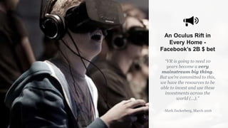 An Oculus Rift in
Every Home -
Facebook’s 2B $ bet
“VR is going to need 10
years become a very
mainstream big thing.
But we’re committed to this,
we have the resources to be
able to invest and use these
investments across the
world (…).”
-Mark Zuckerberg, March 2016
 