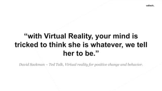 “with Virtual Reality, your mind is
tricked to think she is whatever, we tell
her to be.”
David Sackman – Ted Talk, Virtual reality for positive change and behavior.
 