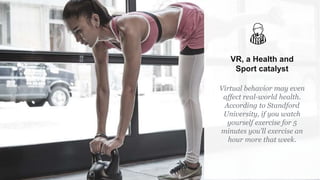 VR, a Health and
Sport catalyst
Virtual behavior may even
affect real-world health.
According to Standford
University, if you watch
yourself exercise for 5
minutes you'll exercise an
hour more that week.
 