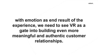 with emotion as end result of the
experience, we need to see VR as a
gate into building even more
meaningful and authentic customer
relationships.
 