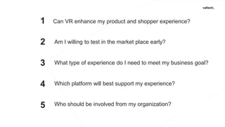 brand
1
2
3
4
5
Can VR enhance my product and shopper experience?
Am I willing to test in the market place early?
What type of experience do I need to meet my business goal?
Which platform will best support my experience?
Who should be involved from my organization?
 