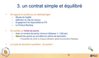 11	
  
3. un contrat simple et équilibré
•  On appuie le contrat sur la méthode Agile
–  Rituels de l’agilité
–  Définition du rôle de chacun
–  Engagement de disponibilité du PO
–  Le Product Backlog
•  On achète un forfait de points
–  Avec un nombre de points minimum (Release 1 = 250 pts).
–  Ce sont les sprints qui ont définit le rythme de facturation
–  : Possibilité de sortir à chaque itération après la première Release
•  Le sujet de discutions quotidien : les points !
 