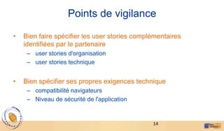 14	
  
Points de vigilance
•  Bien faire spécifier les user stories complémentaires
identifiées par le partenaire
–  user stories d'organisation
–  user stories technique
•  Bien spécifier ses propres exigences technique
–  compatibilité navigateurs
–  Niveau de sécurité de l'application
 