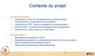 7	
  
Contexte du projet
•  Lancement du projet
–  Octobre 2011: choix d'un développement en méthode AGILE
–  Novembre 2012 : préparation de la consultation
–  Janvier-février 2012 : choix du prestataire et contractualisation
–  Mi février 2012 : lancement des développements de l'application
–  Octobre 2012 : mise en prod sur un site pilote
•  Pourquoi AGILE :
–  Développement spécifique à 100%
–  Nécessité de présenter un outil opérationnel dans les 6 mois aux clients
–  Besoin fonctionnel pas totalement mature
–  Opportunité d'expérimenter cette méthodologie
 