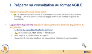 9	
  
1. Préparer sa consultation au format AGILE
•  Rédiger un product backlog assez abouti
–  : A partir du CdC fonctionnel et d’ateliers fonctionnels, rédaction d'un product
backlog : 120 "user stories" priorisées et pré-chiffrées en nombre de points de
complexité.
•  L'ajustement du périmètre du product backlog est un des éléments d'ajustement du
budget initial
–  Le format du product backlog facilite ce travail
–  : Consultation sur 550 points, -> hors budget
–  on a négocié et contractualisé 400 points
–  Seulement 1 mois pour analyser les propositions, négocier et contractualiser
 