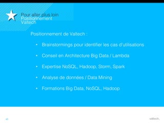 43
Positionnement de Valtech :!
•  Brainstormings pour identiﬁer les cas d’utilisations!
•  Conseil en Architecture Big Data / Lambda !
•  Expertise NoSQL, Hadoop, Storm, Spark!
•  Analyse de données / Data Mining!
•  Formations Big Data, NoSQL, Hadoop!
Pour aller plus loin!
Positionnement
Valtech!
 