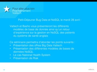 44
Petit-Déjeuner Bug Data et NoSQL le mardi 28 avril :!
Valtech et Basho vous présenteront les différents
modèles de base de donnée ainsi qu’un retour
d’expérience sur la gestion en NoSQL des patients
du système de santé anglais!
!
Ce séminaire permettra d’aborder les points suivants :!
•  Présentation des offres Big Data Valtech!
•  Présentation des différentes modèles de bases de
données NoSQL!
•  Le cas National Health System!
•  Présentation de Riak!
Pour aller plus loin!
Prochainement
Valtech!
 