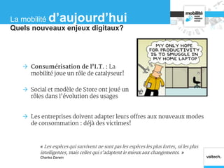  Consumérisation de l’I.T. : La
mobilité joue un rôle de catalyseur!
 Social et modèle de Store ont joué un
rôles dans l’évolution des usages
« Les espèces qui survivent ne sont pas les espèces les plus fortes, ni les plus
intelligentes, mais celles qui s’adaptent le mieux aux changements. »
Charles Darwin
 Les entreprises doivent adapter leurs offres aux nouveaux modes
de consommation : déjà des victimes!
Quels nouveaux enjeux digitaux?
La mobilité d’aujourd’hui
 