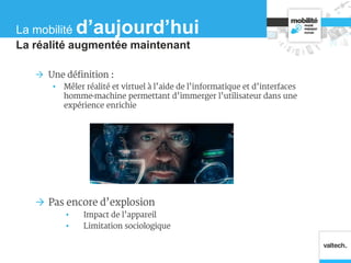 Une définition :
• Mêler réalité et virtuel à l’aide de l’informatique et d’interfaces
homme-machine permettant d’immerger l’utilisateur dans une
expérience enrichie
 Pas encore d’explosion
• Impact de l’appareil
• Limitation sociologique
La réalité augmentée maintenant
La mobilité d’aujourd’hui
 