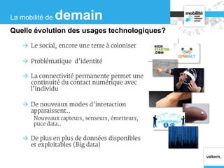  Le social, encore une terre à coloniser
 Problématique d’identité
 La connectivité permanente permet une
continuité du contact numérique avec
l’individu
 De nouveaux modes d’interaction
apparaissent..
Nouveaux capteurs, senseurs, émetteurs,
puce data..
 De plus en plus de données disponibles
et exploitables (Big data)
La mobilité de demain
Quelle évolution des usages technologiques?
 