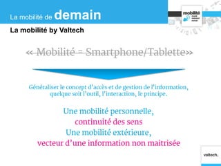 « Mobilité = Smartphone/Tablette»
Généraliser le concept d’accès et de gestion de l’information,
quelque soit l’outil, l’interaction, le principe.
Une mobilité personnelle,
continuité des sens
Une mobilité extérieure,
vecteur d’une information non maitrisée
La mobilité de demain
La mobilité by Valtech
 