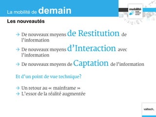  De nouveaux moyens de Restitution de
l’information
 De nouveaux moyens d’Interaction avec
l’information
 De nouveaux moyens de Captation de l’information
Et d’un point de vue technique?
 Un retour au « mainframe »
 L’essor de la réalité augmentée
La mobilité de demain
Les nouveautés
 