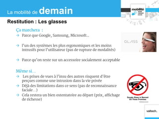 Ça marchera :
 Parce que Google, Samsung, Microsoft..
 l’un des systèmes les plus ergonomiques et les moins
intrusifs pour l’utilisateur (pas de rupture de modalités)
 Parce qu’on reste sur un accessoire socialement acceptable
Même si…
 Les prises de vues à l’insu des autres risquent d’être
perçues comme une intrusion dans la vie privée
 Déjà des limitations dans ce sens (pas de reconnaissance
faciale…)
 Cela restera un bien ostentatoire au départ (prix, affichage
de richesse)
La mobilité de demain
Restitution : Les glasses
 