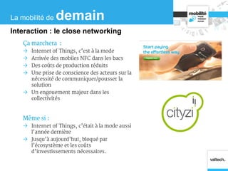 Ça marchera :
 Internet of Things, c’est à la mode
 Arrivée des mobiles NFC dans les bacs
 Des coûts de production réduits
 Une prise de conscience des acteurs sur la
nécessité de communiquer/pousser la
solution
 Un engouement majeur dans les
collectivités
Même si :
 Internet of Things, c’était à la mode aussi
l’année dernière
 Jusqu’à aujourd’hui, bloqué par
l’écosystème et les coûts
d’investissements nécessaires.
La mobilité de demain
Interaction : le close networking
 