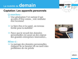 Ça marchera :
 Une génération Y et surtout Z qui
accepte d’être connu , voir souhaite
être reconnu!
 Le bien être et la santé, un terreau
fertile pour la mobilité
 Parce que le recueil des données
personnelles est aussi un des enjeux
des grandes entreprises innovantes..
Même si :
 Le partage des données personnelles
risquent de se heurter tôt ou tard à des
problèmes de vie privée
La mobilité de demain
Captation: Les appareils personnels
 
