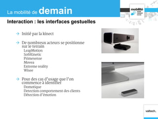  Initié par la kinect
 De nombreux acteurs se positionne
sur le terrain
LeapMotion
SoftKinetic
Primesense
Movea
Extreme reality
Wisee
 Pour des cas d’usage que l’on
commence à identifier
Domotique
Detection comportement des clients
Détection d’émotion
La mobilité de demain
Interaction : les interfaces gestuelles
 