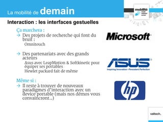 Ça marchera :
 Des projets de recherche qui font du
bruit :
Omnitouch
 Des partenariats avec des grands
acteurs
Asus avec LeapMotion & Softkinetic pour
équiper ses portables
Hewlet packard fait de même
Même si :
 Il reste à trouver de nouveaux
paradigmes d’interaction avec un
device portable (mais nos démos vous
convaincront..)
La mobilité de demain
Interaction : les interfaces gestuelles
 
