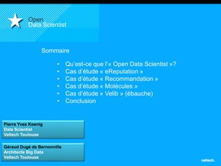 Pierre Yves Koenig 
Data Scientist 
Valtech Toulouse 
2 
Open 
Data Scientist 
Sommaire 
• Qu’est-ce que l’« Open Data Scientist »? 
• Cas d’étude « eReputation » 
• Cas d’étude « Recommandation » 
• Cas d’étude « Molécules » 
• Cas d’étude « Velib » (ébauche) 
• Conclusion 
Géraud Dugé de Bernonville 
Architecte Big Data 
Valtech Toulouse 
 