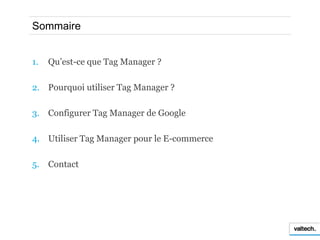 Sommaire


1.   Qu’est-ce que Tag Manager ?

2. Pourquoi utiliser Tag Manager ?

3. Configurer Tag Manager de Google

4. U...