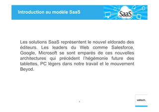 Introduction au modèle SaaS
Les solutions SaaS représentent le nouvel eldorado des
éditeurs. Les leaders du Web comme Salesforce,
Google, Microsoft se sont emparés de ces nouvelles
architectures qui précèdent l’hégémonie future des
tablettes, PC légers dans notre travail et le mouvement
Beyod.
6
 