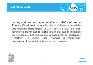 Définition SaaS
Le logiciel en tant que service ou Software as a
Service (SaaS) est un modèle d'exploitation commerciale
des logiciels dans lequel ceux-ci sont installés sur des
serveurs distants sur le cloud plutôt que sur la machine
de l'utilisateur. Les clients ont la possibilité de configurer
l’interface. Le mode SaaS propose à l'entreprise
un paiement en fonction de sa consommation.
7
 