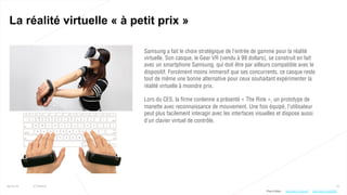 10
La réalité virtuelle « à petit prix »
25/01/16 © Valtech
Samsung a fait le choix stratégique de l’entrée de gamme pour la réalité
virtuelle. Son casque, le Gear VR (vendu à 99 dollars), se construit en fait
avec un smartphone Samsung, qui doit être par ailleurs compatible avec le
dispositif. Forcément moins immersif que ses concurrents, ce casque reste
tout de même une bonne alternative pour ceux souhaitant expérimenter la
réalité virtuelle à moindre prix.
Lors du CES, la firme coréenne a présenté « The Rink », un prototype de
manette avec reconnaissance de mouvement. Une fois équipé, l’utilisateur
peut plus facilement interagir avec les interfaces visuelles et dispose aussi
d’un clavier virtuel de contrôle.
Plus d’infos : http://bit.ly/1nHCO9Vhttp://bit.ly/1ViovmF
 