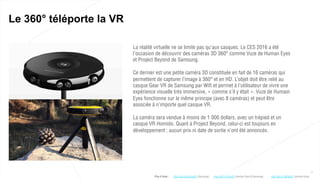 11
Le 360° téléporte la VR
La réalité virtuelle ne se limite pas qu’aux casques. Le CES 2016 a été
l’occasion de découvrir des caméras 3D 360° comme Vuze de Human Eyes
et Project Beyond de Samsung.
Ce dernier est une petite caméra 3D constituée en fait de 16 caméras qui
permettent de capturer l’image à 360° et en HD. L’objet doit être relié au
casque Gear VR de Samsung par Wifi et permet à l’utilisateur de vivre une
expérience visuelle très immersive, « comme s’il y était ». Vuze de Humain
Eyes fonctionne sur le même principe (avec 8 caméras) et peut être
associée à n’importe quel casque VR.
La caméra sera vendue à moins de 1 000 dollars, avec un trépied et un
casque VR Homido. Quant à Project Beyond, celui-ci est toujours en
développement ; aucun prix ni date de sortie n’ont été annoncés.
Plus d’infos : http://bit.ly/1PgyCEi (Human Eyes & Samsung)http://bit.ly/20mJwQD (Samsung) http://bit.ly/1MQp0hZ (Human Eyes)
 