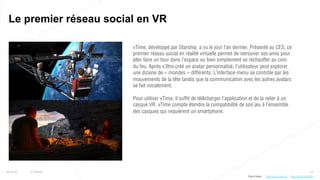 12
Le premier réseau social en VR
25/01/16 © Valtech
vTime, développé par Starship, a vu le jour l’an dernier. Présenté au CES, ce
premier réseau social en réalité virtuelle permet de retrouver ses amis pour
aller faire un tour dans l’espace ou bien simplement se réchauffer au coin
du feu. Après s’être créé un avatar personnalisé, l’utilisateur peut explorer
une dizaine de « mondes » différents. L’interface-menu se contrôle par les
mouvements de la tête tandis que la communication avec les autres avatars
se fait vocalement.
Pour utiliser vTime, il suffit de télécharger l’application et de la relier à un
casque VR. vTime compte étendre la compatibilité de son jeu à l’ensemble
des casques qui requièrent un smartphone.
Plus d’infos : http://bit.ly/1UkxWC5http://bit.ly/1nhu220
 