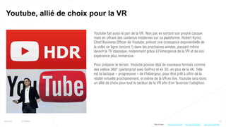 13
Youtube, allié de choix pour la VR
25/01/16 © Valtech
Youtube fait aussi le pari de la VR. Non pas en sortant son propre casque
mais en offrant des contenus modernes sur sa plateforme. Robert Kyncl,
Chief Business Officer de Youtube, prévoit une croissance exponentielle de
la vidéo en ligne (encore !) dans les prochaines années, passant même
devant la TV classique, notamment grâce à l’émergence de la VR et de son
expérience plus immersive.
Pour préparer le terrain, Youtube pousse déjà de nouveaux formats comme
des vidéos 360° (partenariat avec GoPro) et en 3D, en plus de la 4K. Telle
est la tactique « progressive » de l’hébergeur, pour être prêt à offrir de la
réalité virtuelle prochainement, et même de la VR en live. Youtube sera donc
un allié de choix pour tout le secteur de la VR afin d’en favoriser l’adoption.
Plus d’infos : http://bit.ly/20QTgDThttp://bit.ly/1Rzfzd8 http://bit.ly/1WHj95L
 