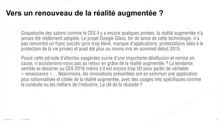  Coqueluche des salons comme le CES il y a encore quelques années, la réalité augmentée n’a
jamais été réellement adoptée. Le projet Google Glass, fer de lance de cette technologie, n’a
pas rencontré un franc succès (prix trop élevé, manque d’applications, protestations liées à la
protection de la vie privée) et avait été plus ou moins mis en sommeil début 2015.
 Passé cette période d’attentes exagérées suivie d’une importante désillusion et remise en
cause, n’assisterions-nous pas au retour en grâce de la réalité augmentée ? La tendance
semble se dessiner au CES 2016 même s’il est encore trop tôt pour parler de véritable
« renaissance »… Néanmoins, les innovations présentées ont en commun une application
plus rationnalisée et ciblée de la réalité augmentée, avec des usages très spécifiques comme
la conduite ou les métiers de l’industrie. La clé de la réussite ?
15
Vers un renouveau de la réalité augmentée ?
25/01/16 © Valtech
 