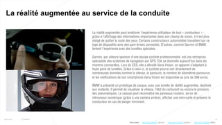16
La réalité augmentée au service de la conduite
25/01/16 © Valtech
La réalité augmentée peut améliorer l’expérience-utilisateur de tout « conducteur » :
grâce à l’affichage des informations importantes dans son champ de vision, il n’est plus
obligé de quitter la route des yeux. Certains constructeurs automobiles travaillent sur ce
type de dispositifs avec des pare-brises connectés. D’autres, comme Garmin et BMW,
tentent l’expérience avec des lunettes spéciales.
Garmin, par ailleurs sponsor d’une équipe cycliste professionnelle, est une entreprise
spécialiste des systèmes de navigation par GPS. Elle se diversifie aujourd’hui dans les
montres connectées. Lors du CES, elle a dévoilé Varia Vision, un appareil s’adaptant à
toute paire de lunettes. Grâce à celui-ci, le cycliste pourra voir directement de
nombreuses données comme la vitesse, le parcours, le nombre de kilomètres parcourus
et les notifications de son smartphone.Varia Vision est disponible au prix de 399 euros.
BMW a présenté un prototype de casque, avec une lunette de réalité augmentée, destinée
aux motards. Il permet de visualiser la vitesse, l’état du carburant ou encore la pression
des pneumatiques. Le casque peut reconnaître les panneaux routiers, servir de
rétroviseur numérique (grâce à une caméra arrière), afficher une mini-carte et prévenir le
conducteur en cas de danger imminent.
Plus d’infos : http://bit.ly/1IOwSFC (Garmin)http://bit.ly/1KyabRt (Garmin) http://bit.ly/1ScV0Du (BMW)
 