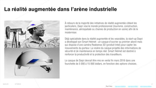 17
La réalité augmentée dans l’arène industrielle
25/01/16 © Valtech
À rebours de la majorité des initiatives de réalité augmentée ciblant les
particuliers, Daqri vise le monde professionnel (tourisme, construction,
maintenance, aérospatiale ou chaines de production en usine) afin de le
moderniser.
Déjà spécialisée dans la réalité augmentée et les wearables, la start-up Daqri
a développé son Smart Helmet : un casque d’ouvrier au premier abord mais
qui dispose d’une caméra Realsense 3D (produit Intel) pour capter les
mouvements du porteur. La visière du casque projette des informations de
sécurité et de maintenance en temps réel. Smart Helmet est destiné à
renforcer la productivité et la protection des travailleurs.
Le casque de Daqri devrait être mis en vente fin mars 2016 dans une
fourchette de 5 000 à 15 000 dollars, en fonction des options choisies.
Plus d’infos : http://bit.ly/1S3IxE1http://bit.ly/1qKDDvn http://cnet.co/1lHOyro
 