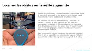 18
Localiser les objets avec la réalité augmentée
25/01/16 © Valtech
La « Localisation des Objets », concept inventé par la start-up Pixie, illustre
la promesse de son produit : ne plus jamais rien perdre chez soi, grâce à
l’association de l’Internet des Objets et de la réalité augmentée.
Les PixiePoints sont des autocollants « smart tag » (de la taille d’un
médiator) à poser sur les objets que l’on ne veut plus égarer. Ils
communiquent en Bluetooth LE (18 mois de batterie) avec l’app mobile
Pixie. Si l’utilisateur ne retrouve plus quelque chose de taggué, il lui suffit
alors d’ouvrir l’app qui propose une carte en réalité augmentée avec la
localisation exacte dudit objet.
L’app permet aussi de créer des checklists et si un objet ne se trouve pas à
l’endroit où il est supposé être (ex : préparation des bagages), l’utilisateur
est alerté. Pixie est disponible en précommande au prix de 69.95 dollars.
Plus d’infos : http://bit.ly/1VLubqhhttp://bit.ly/1SFLESr
 