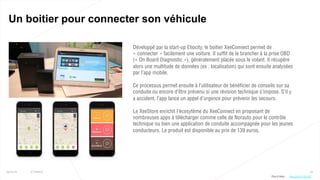 22
Un boitier pour connecter son véhicule
25/01/16 © Valtech
Développé par la start-up Eliocity, le boitier XeeConnect permet de
« connecter » facilement une voiture. Il suffit de le brancher à la prise OBD
(« On Board Diagnostic »), généralement placée sous le volant. Il récupère
alors une multitude de données (ex : localisation) qui sont ensuite analysées
par l’app mobile.
Ce processus permet ensuite à l’utilisateur de bénéficier de conseils sur sa
conduite ou encore d’être prévenu si une révision technique s’impose. S’il y
a accident, l’app lance un appel d’urgence pour prévenir les secours.
Le XeeStore enrichit l’écosytème du XeeConnect en proposant de
nombreuses apps à télécharger comme celle de Norauto pour le contrôle
technique ou bien une application de conduite accompagnée pour les jeunes
conducteurs. Le produit est disponible au prix de 139 euros.
Plus d’infos : http://bit.ly/1SFLURl
 