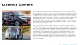 Côté voiture autonome, pas de surprise ni de disruption majeure au CES. Globalement, les
caractéristiques de ces véhicules seront à peu près les mêmes pour chaque constructeur. Kia a
par exemple dévoilé un premier calendrier avec pour objectif une voiture totalement autonome
en 2030. D’ici là, le constructeur coréen prévoit de lancer au fur et à mesure divers systèmes
d’aide à la conduite, appelés technologies « Drive Wise » : conduite autonome sur autoroute et
lors d’embouteillage, suivi du véhicule en amont pour une distance de sécurité adaptée,
surveillance du visage du conducteur (détection des signaux de fatigue) et arrêt d’urgence sur
le côté de la route, auto-parking, système de reconnaissance gestuelle… Dès 2020, la voiture
Kia devrait être largement semi-autonome.
Alors que les tests (en conditions réelles) de voitures sans conducteur sont toujours plus
nombreux, les constructeurs ont compris l’importance cruciale de la data dans ce domaine. En
effet, avant d’être commercialisable, une voiture autonome devra savoir gérer parfaitement une
immense variété de situations. Ainsi, dès l’année prochaine, toutes les voitures du groupe
General Motors seront équipées de caméras. Bénéficiant d’une connexion cellulaire, elles
communiqueront anonymement une quantité astronomique de données au constructeur.
Sachant que GM vend plusieurs millions de véhicules par an, le fabricant américain dispose
d’un réel avantage concurrentiel, y compris face à d’autres entreprises (ex : Tesla) déjà bien
avancées sur la voiture autonome. D’ailleurs, Google pourrait lancer un partenariat avec Ford
dans la même optique.
23
La course à l’autonomie
25/01/16 © Valtech
Plus d’infos : http://bi t.ly/1nsADam (GM)http://bit.ly/23lVcFR (Kia)
 