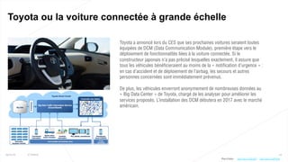 24
Toyota ou la voiture connectée à grande échelle
25/01/16 © Valtech
Toyota a annoncé lors du CES que ses prochaines voitures seraient toutes
équipées de DCM (Data Communication Module), première étape vers le
déploiement de fonctionnalités liées à la voiture connectée. Si le
constructeur japonais n’a pas précisé lesquelles exactement, il assure que
tous les véhicules bénéficieraient au moins de la « notification d’urgence » :
en cas d’accident et de déploiement de l’airbag, les secours et autres
personnes concernées sont immédiatement prévenus.
De plus, les véhicules enverront anonymement de nombreuses données au
« Big Data Center » de Toyota, chargé de les analyser pour améliorer les
services proposés. L’installation des DCM débutera en 2017 avec le marché
américain.
Plus d’infos : http://bit.ly/1nHFHHKhttp://bit.ly/1ZKn9V5
 