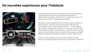 25
De nouvelles expériences pour l’habitacle
25/01/16 © Valtech
Au-delà de la prouesse technique et des impacts sur la sécurité routière,
l’autonomisation des voitures va profondément bouleverser les
déplacements automobiles : que faire de tout ce temps libre quand on n’a
plus besoin de conduire ? Quelques pistes émergent.
Microsoft et Harman (spécialisé dans les systèmes audio) privilégient une
option studieuse : l’OS de la voiture sera équipée d’Office 365, avec
reconnaissance vocale, lecture d’emails, calendrier… Tout le nécessaire
pour retoucher un Powerpoint avant d’arriver au bureau ! D’autres comme
Volvo préfèrent la détente ! Le constructeur, à l’aide d’Ericsson et de Cloud
Connected Vehicle, dispose d’un écran (certes, côté passager) avec Netflix
intégré. Le programme est adapté au temps de conduite. Netflix & drive…
Certes, ces deux innovations sont encore des prototypes mais elles
illustrent les usages possibles liés à des voitures autonomes et connectées.
Plus d’infos : http://bit.ly/1n0dImohttp://bit.ly/1VirICL http://bit.ly/1O2qucP
 
