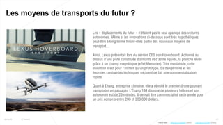 27
Les moyens de transports du futur ?
25/01/16 © Valtech
Les « déplacements du futur » n’étaient pas le seul apanage des voitures
autonomes. Même si les innovations ci-dessous sont très hypothétiques,
peut-être à long terme feront-elles partie des nouveaux moyens de
transport…
Ainsi, Lexus présentait lors du dernier CES son Hoverboard. Actionné au
dessus d’une piste constituée d’aimants et d’azote liquide, la planche lévite
grâce à un champ magnétique (effet Messmer). Très médiatisée, cette
invention n’est pour l’instant qu’un prototype. Sa dangerosité et les
énormes contraintes techniques excluent de fait une commercialisation
rapide.
Quant à Ehang, entreprise chinoise, elle a dévoilé le premier drone pouvant
transporter un passager. L’Ehang 184 dispose de plusieurs hélices et son
autonomie est de 23 minutes. Il devrait être commercialisé cette année pour
un prix compris entre 200 et 300 000 dollars.
Plus d’infos : http://bit.ly/1VPQifd (Ehang)http://bit.ly/1KQHb9l (Lexus)
 