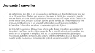  La recherche du bien-être et les préoccupations sanitaires sont deux tendances de fond qui
ne se démentent pas. Si elles sont apparues bien avant le digital, leur association récente
avec ce dernier annonce une disruption sans commune mesure à moyen terme. C’est tout le
thème de la e-santé, qui agite start-ups comme géants du Web. Le secteur médical va être
profondément bouleversé et les acteurs traditionnels risquent la désintermédiation /
kodakisation / uberisation au sein de nouveaux écosystèmes digitaux !
 Le CES était l’occasion de découvrir une infime partie de ces innovations, principalement
incarnées à Las Vegas par les objets connectés. De la simplification du suivi quotidien aux
alertes en cas d’urgence et d’imprévu, tout est fait pour rendre l’utilisateur/patient plus
responsable, autonome et rassuré. Par ailleurs, cette transformation s’opère dans un triangle
malade-famille-médecin aux liens resserrés, grâce à une communication facilitée.
29
Une santé à surveiller
25/01/16 © Valtech
 