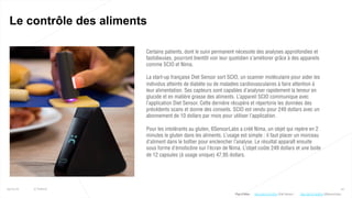 30
Le contrôle des aliments
25/01/16 © Valtech
Certains patients, dont le suivi permanent nécessite des analyses approfondies et
fastidieuses, pourront bientôt voir leur quotidien s’améliorer grâce à des appareils
comme SCIO et Nima.
La start-up française Diet Sensor sort SCIO, un scanner moléculaire pour aider les
individus atteints de diabète ou de maladies cardiovasculaires à faire attention à
leur alimentation. Ses capteurs sont capables d’analyser rapidement la teneur en
glucide et en matière grasse des aliments. L’appareil SCIO communique avec
l’application Diet Sensor. Cette dernière récupère et répertorie les données des
précédents scans et donne des conseils. SCIO est vendu pour 249 dollars avec un
abonnement de 10 dollars par mois pour utiliser l’application.
Pour les intolérants au gluten, 6SensorLabs a créé Nima, un objet qui repère en 2
minutes le gluten dans les aliments. L’usage est simple : il faut placer un morceau
d’aliment dans le boîtier pour enclencher l’analyse. Le résultat apparaît ensuite
sous forme d’émoticône sur l’écran de Nima. L’objet coûte 249 dollars et une boite
de 12 capsules (à usage unique) 47,95 dollars.
Plus d’infos : http://bit.ly/1K5f61a (6SensorLabs)http://bit.ly/1PvIOsy (Diet Sensor)
 