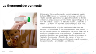 32
Le thermomètre connecté
25/01/16 © Valtech
Withings lance Thermo, un thermomètre connecté ultra précis, capable
d’effectuer 4 000 mesures en 2 secondes. La température est lisible sur
l’objet et accessible également sur une app mobile, où toutes les données
sont archivés. Un jeu de couleur permet d’illustrer la potentielle gravité de la
fièvre et la conduite à adopter (« en état d’aller travailler », « consultez un
médecin »…). Thermo sera disponible prochainement pour 99,95 euros.
Le thermomètre connecté Tucky de la start-up française e-TakesCare
ressemble à un pansement et se colle sous l’aisselle des bébés malades. En
bas âge, la température doit être prise toutes les trois heures. Tucky capte la
température toutes les minutes et permet un suivi à distance depuis son
smartphone. Le pédiatre peut avoir accès aux données de température via
l’application développée par e-TakesCare. Les capteurs de Tucky sont
également aptes à détecter un mouvement inhabituel en cas de convulsions.
Il sera commercialisé à la rentrée 2016 pour 99 euros.
Plus d’infos : http://bit.ly/1ISth9z (e-takescare)http://bit.ly/1Jv7ANe (Withings) http://bit.ly/1lHRunR (e-takescare)
 