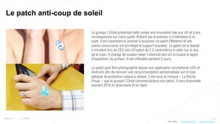 33
Le patch anti-coup de soleil
25/01/16 © Valtech
Le groupe L’Oréal présentait cette année une innovation liée aux UV et à ses
conséquences sur notre santé. N’étant pas le premier à s’intéresser à ce
sujet, il est cependant le premier à proposer un patch (Netatmo et ses
autres concurrents ont privilégié le support bracelet). Le géant de la beauté
a introduit lors du CES son UV patch de 2,5 centimètres à coller sur le dos
de la main. Il change de couleur selon l’intensité des UV et évalue le degré
d’exposition du porteur. Il est utilisable pendant 5 jours.
Le patch peut être photographié depuis son application smartphone (iOS et
Android) afin de recevoir une recommandation personnalisée sur le type
adéquat de protection solaire à utiliser. C’est sous la marque « La Roche
Posay » que le groupe L’Oréal commercialisera son patch. Il sera disponible
courant 2016 en pharmacie et en ligne.
Plus d’infos : http://bit.ly/1l2AnwJhttp://bit.ly/1OAzdV4
 