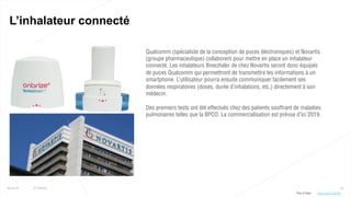 34
L’inhalateur connecté
25/01/16 © Valtech
Qualcomm (spécialiste de la conception de puces électroniques) et Novartis
(groupe pharmaceutique) collaborent pour mettre en place un inhalateur
connecté. Les inhalateurs Breezhaler de chez Novartis seront donc équipés
de puces Qualcomm qui permettront de transmettre les informations à un
smartphone. L’utilisateur pourra ensuite communiquer facilement ses
données respiratoires (doses, durée d’inhalations, etc.) directement à son
médecin.
Des premiers tests ont été effectués chez des patients souffrant de maladies
pulmonaires telles que la BPCO. La commercialisation est prévue d’ici 2019.
Plus d’infos : http://bit.ly/1OQ7i0h
 