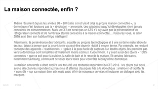 Thème récurrent depuis les années 90 – Bill Gates construisait déjà sa propre maison connectée –, la
domotique n’est toujours pas la « révolution » annoncée. Les solutions jusqu’ici développées n’ont jamais
convaincu les consommateurs. Mais un CES ne serait pas un CES s’il n’y avait pas la présentation d’un
réfrigérateur connecté et de nombreux stands consacrés à la maison connectée… Rassurez-vous, le salon
2016 avait bien son habituel frigo intelligent !
 Néanmoins, la persévérance des fabricants, couplée au progrès technologique et à une certaine maturation du
secteur, laisse à penser que la smart home va peut-être devenir réalité à moyen terme. Par exemple, en rendant
connecté des appareils « traditionnels » : grâce à la pose facile de capteurs sur lesdits objets, les premiers pas
vers la domotique sont simplifiés et finalement moins coûteux. Évidemment, il y avait aussi des objets « 100%
connectés » que ce soit pour la cuisine, la salle de bain et le reste de la maison. Et certains fabricants,
notamment Samsung, continuent de tisser leurs toiles pour contrôler l’écosystème domotique.
 La maison connectée a donc encore une fois été une tendance importante du CES 2016. Les objets que nous
avons sélectionnés répondent aux besoins et attentes classiques liés à la domotique : améliorer et faciliter le
« contrôle » sur sa maison bien sûr, mais aussi offrir de nouveaux services et instaurer un dialogue avec les
marques.
37
La maison connectée, enfin ?
25/01/16 © Valtech
 