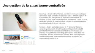 40
Une gestion de la smart home centralisée
25/01/16 © Valtech
Sevenhugs a dévoilé la Smart Remote, une télécommande universelle pour
contrôler les objets connectés de sa maison. Grâce à différents capteurs Wi-
Fi, l’utilisateur peut interagir avec les ampoules, le thermostat et les
enceintes. D’autres objets seront disponibles dans les mois à venir. Le kit de
démarrage constitué de la télécommande et de ses accessoires sera vendu
au cours de l’année 2016 pour 200 euros.
Samsung a déclaré que tout possesseur de TV Samsung HD pourra
demander gratuitement le SmartThings Extend Adapter. Cette clé USB
permet de commander les objets connectés de la maison depuis son
téléviseur via la plateforme SmartThings. Plus de deux cents objets sont
compatibles, dont des produits Sonos et Philips. Ainsi, Samsung met en
avant sa plateforme et son écosystème domotique. Le dispositif sera
disponible au printemps 2016.
Plus d’infos : http://bit.ly/1Viuh86 (Sevenhugs) http://bit.ly/1PvKnXo (Samsung)
 