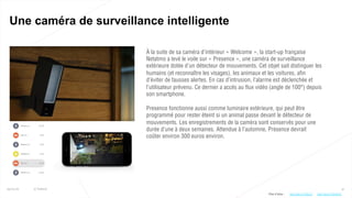 41
Une caméra de surveillance intelligente
25/01/16 © Valtech
À la suite de sa caméra d’intérieur « Welcome », la start-up française
Netatmo a levé le voile sur « Presence », une caméra de surveillance
extérieure dotée d’un détecteur de mouvements. Cet objet sait distinguer les
humains (et reconnaître les visages), les animaux et les voitures, afin
d’éviter de fausses alertes. En cas d’intrusion, l’alarme est déclenchée et
l’utilisateur prévenu. Ce dernier a accès au flux vidéo (angle de 100°) depuis
son smartphone.
Presence fonctionne aussi comme luminaire extérieure, qui peut être
programmé pour rester éteint si un animal passe devant le détecteur de
mouvements. Les enregistrements de la caméra sont conservés pour une
durée d’une à deux semaines. Attendue à l’automne, Presence devrait
coûter environ 300 euros environ.
Plus d’infos : http://bit.ly/1PdsL2I http://bit.ly/1RHdFsC
 