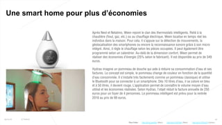 42
Une smart home pour plus d’économies
25/01/16 © Valtech
Après Nest et Netatmo, Ween rejoint le clan des thermostats intelligents. Relié à la
chaudière (fioul, gaz, etc.) ou au chauffage électrique, Ween localise en temps réel les
individus dans la maison. Pour cela, il s’appuie sur la détection de mouvements, la
géolocalisation des smartphones ou encore la reconnaissance sonore grâce à son micro
intégré. Ainsi, il règle le chauffage selon les pièces occupées. Il peut également être
programmé selon un calendrier. Au-delà de la dimension confort, Ween permet de
réaliser des économies d’énergie (25% selon le fabricant). Il est disponible au prix de 349
euros.
Hydrao imagine un pommeau de douche qui aide à réduire sa consommation d’eau et ses
factures. Le concept est simple, le pommeau change de couleur en fonction de la quantité
d’eau consommée. Il s’installe très facilement( comme un pommeau classique) et utilise
le Bluetooth pour se connecter à un smartphone. Dès 10 litres d’eau, il se colore en bleu
et à 50 litres, il devient rouge. L’application permet de connaître le volume moyen d’eau
utilisé et les économies réalisées. Selon Hydrao, l’objet réduit la facture annuelle de 250
euros pour un foyer de 4 personnes. Le pommeau intelligent est prévu pour la rentrée
2016 au prix de 99 euros.
Plus d’infos : http://bit.ly/1SFPbQv (Ween)http://bit.ly/1nhyAoX (Ween) http://bit.ly/1PPwJTH (Hydrao)
 
