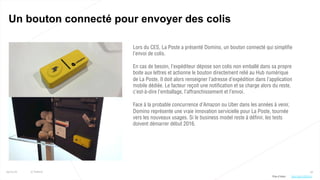 43
Un bouton connecté pour envoyer des colis
25/01/16 © Valtech
Lors du CES, La Poste a présenté Domino, un bouton connecté qui simplifie
l’envoi de colis.
En cas de besoin, l’expéditeur dépose son colis non emballé dans sa propre
boite aux lettres et actionne le bouton directement relié au Hub numérique
de La Poste. Il doit alors renseigner l’adresse d’expédition dans l’application
mobile dédiée. Le facteur reçoit une notification et se charge alors du reste,
c’est-à-dire l’emballage, l’affranchissement et l’envoi.
Face à la probable concurrence d’Amazon ou Uber dans les années à venir,
Domino représente une vraie innovation servicielle pour La Poste, tournée
vers les nouveaux usages. Si le business model reste à définir, les tests
doivent démarrer début 2016.
Plus d’infos : http://bit.ly/23lXYuI
 