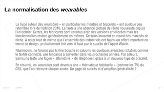  La hype autour des wearables – en particulier les montres et bracelets – est quelque peu
retombée lors de l’édition 2016. La faute à une absence globale de réelle nouveauté depuis
l’an dernier. Certes, les fabricants sont revenus avec des versions améliorées mais les
fonctionnalités restent généralement les mêmes. Certains innovent en visant des marchés de
niche. À noter tout de même que l’ensemble des industriels ont fourni un effort important en
terme de design, probablement tiré vers le haut par le succès de l’Apple Watch.
 Néanmoins, ne faisons pas la fine bouche et saluons les quelques avancées notables comme
le textile connecté, une tendance à surveiller dans les prochaines années. Par ailleurs,
Samsung teste une façon « alternative » de téléphoner, grâce à un nouveau type de bracelet.
 En résumé, les wearables sont devenus une « thématique habituelle » (comme les TV) du
CES, que l’on retrouve chaque année. Un gage de succès et d’adoption généralisée ?
45
La normalisation des wearables
25/01/16 © Valtech
 