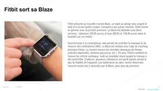 46
Fitbit sort sa Blaze
25/01/16 © Valtech
Fitbit présente sa nouvelle montre Blaze, un objet au design plus soigné et
doté d’un écran tactile couleur. Comparé à ses autres montres, Fitbit monte
en gamme avec ce produit premium. La Blaze est déclinée sous deux
versions : classique (29,95 euros) et luxe (99,95 et 139,95 euros selon le
bracelet cuir ou métal).
Synchronisée à un smartphone, elle permet de contrôler la musique et de
recevoir des notifications SMS. La Blaze est vendue avec l’app de coaching
physique Fitstar. La montre mesure les données classiques de fitness
(calories dépensées, distance parcourue, etc.). De plus, Fitbit a amélioré la
mesure du rythme cardiaque, suite au scandale récent auquel la marque a
été confrontée. D’ailleurs, plusieurs utilisateurs ont porté plainte devant le
peu de fiabilité de l’appareil. Les battements du cœur seront désormais
mesurés toutes les 5 secondes par la Blaze, pour plus de précision.
Plus d’infos : http://bit.ly/1PestMU
 